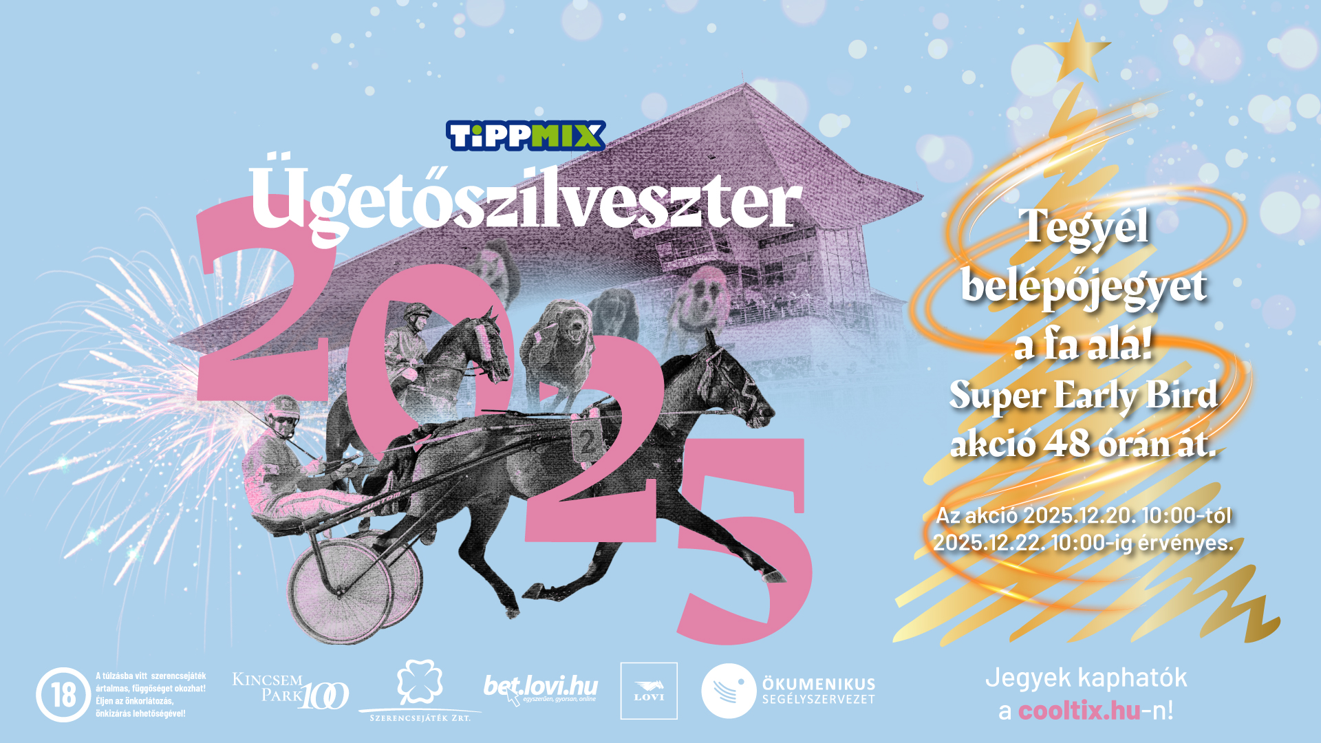 Tippmix Ügetőszilveszter 2025Tegyél belépőjegyet a fa alá!Super Early Bird akció 48 órán át!Az akció 2025.12.20. 10:00-tól 2025.12.22. 10:00-ig érvényes.